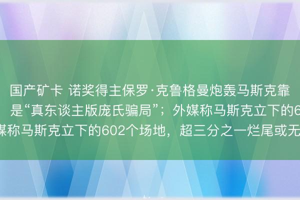 国产矿卡 诺奖得主保罗·克鲁格曼炮轰马斯克靠“天才东谈主设”圈钱，是“真东谈主版庞氏骗局”；外媒称马斯克立下的602个场地，超三分之一烂尾或无穷延期