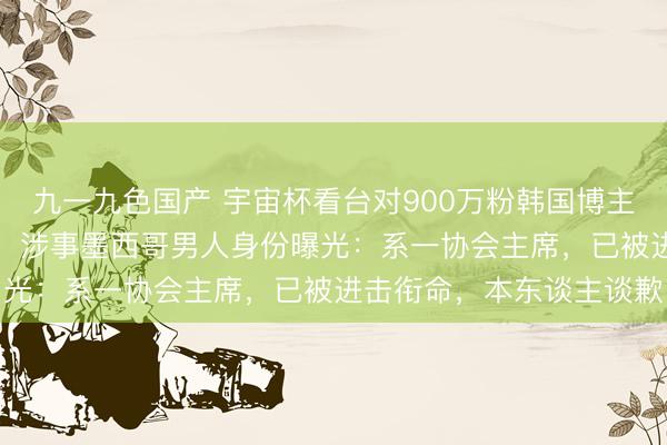 九一九色国产 宇宙杯看台对900万粉韩国博主作念“眯眯眼”敌视动作,涉事墨西哥男人身份曝光:系一协会主席,已被进击衔命,本东谈主谈歉