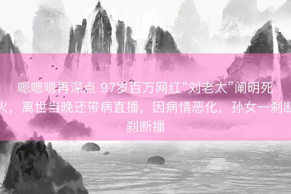 嗯嗯嗯再深点 97岁百万网红“刘老太”阐明死一火，离世当晚还带病直播，因病情恶化，孙女一刹断播