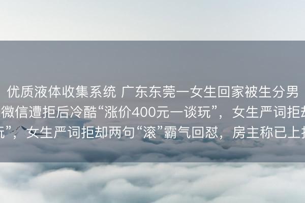 优质液体收集系统 广东东莞一女生回家被生分男尾随至电梯口，索求微信遭拒后冷酷“涨价400元一谈玩”，女生严词拒却两句“滚”霸气回怼，房主称已上报警务站