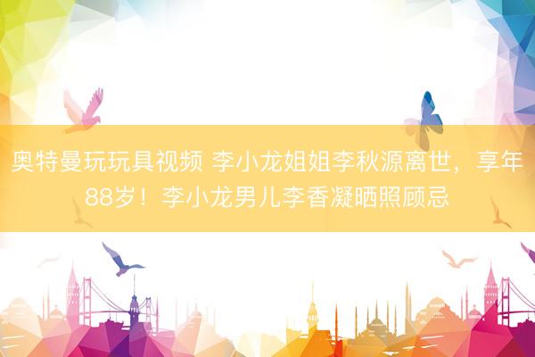 奥特曼玩玩具视频 李小龙姐姐李秋源离世，享年88岁！李小龙男儿李香凝晒照顾忌