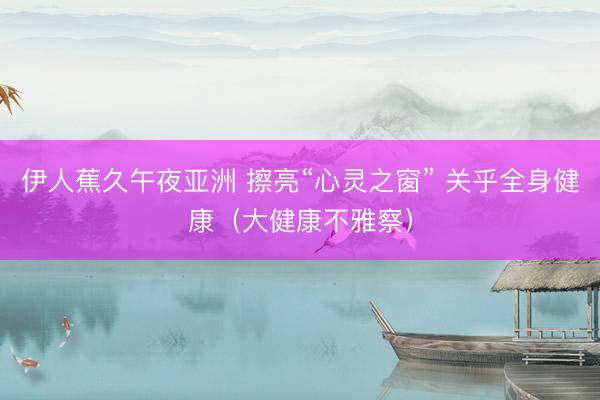 伊人蕉久午夜亚洲 擦亮“心灵之窗” 关乎全身健康（大健康不雅察）