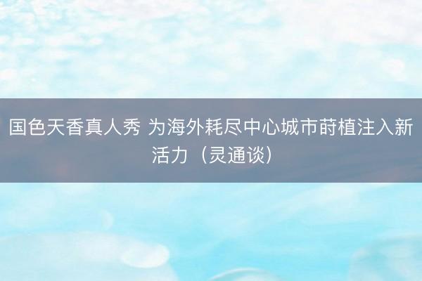 国色天香真人秀 为海外耗尽中心城市莳植注入新活力（灵通谈）