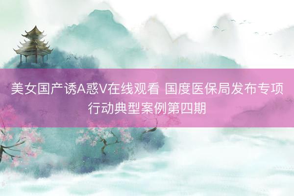 美女国产诱A惑V在线观看 国度医保局发布专项行动典型案例第四期