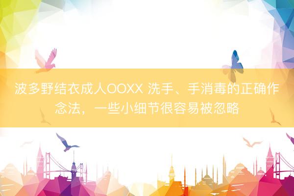 波多野结衣成人OOXX 洗手、手消毒的正确作念法，一些小细节很容易被忽略