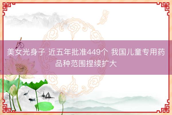 美女光身子 近五年批准449个 我国儿童专用药品种范围捏续扩大