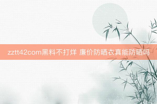 zztt42com黑料不打烊 廉价防晒衣真能防晒吗
