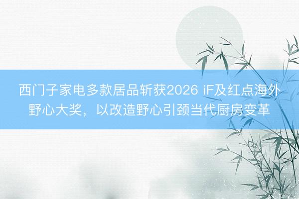 西门子家电多款居品斩获2026 iF及红点海外野心大奖，以改造野心引颈当代厨房变革