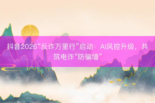 抖音2026“反诈万里行”启动：AI风控升级，共筑电诈“防骗墙”
