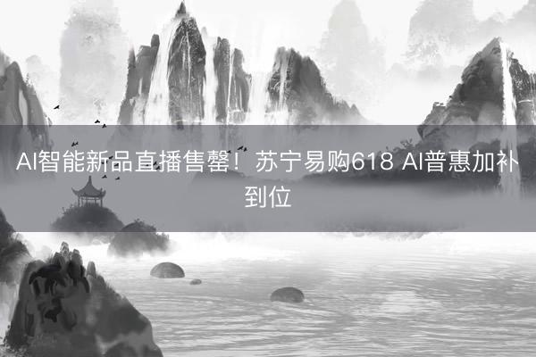 AI智能新品直播售罄！苏宁易购618 AI普惠加补到位