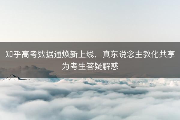 知乎高考数据通焕新上线，真东说念主教化共享为考生答疑解惑