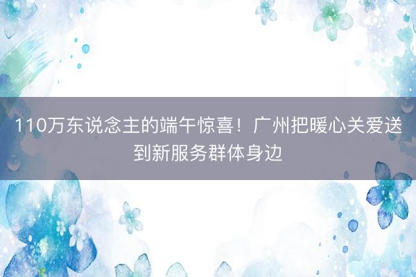110万东说念主的端午惊喜！广州把暖心关爱送到新服务群体身边