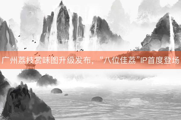 广州荔枝赏味图升级发布，“八位佳荔”IP首度登场