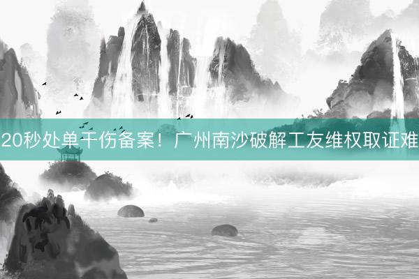 20秒处单干伤备案！广州南沙破解工友维权取证难