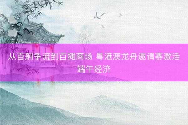 从百舸争流到百摊商场 粤港澳龙舟邀请赛激活端午经济