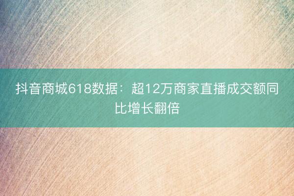 抖音商城618数据：超12万商家直播成交额同比增长翻倍
