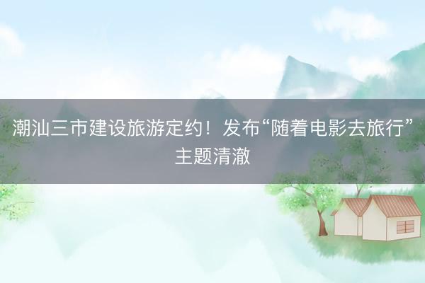 潮汕三市建设旅游定约！发布“随着电影去旅行”主题清澈