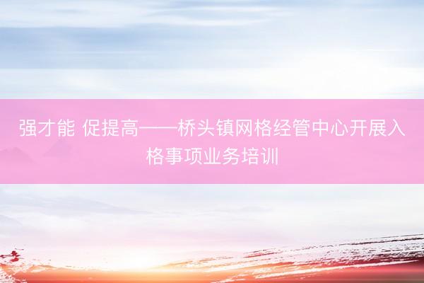强才能 促提高——桥头镇网格经管中心开展入格事项业务培训