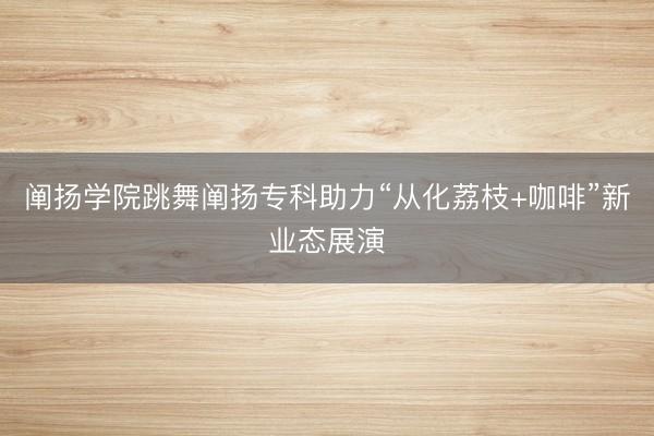 阐扬学院跳舞阐扬专科助力“从化荔枝+咖啡”新业态展演