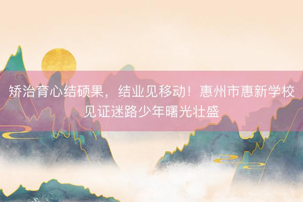 矫治育心结硕果，结业见移动！惠州市惠新学校见证迷路少年曙光壮盛