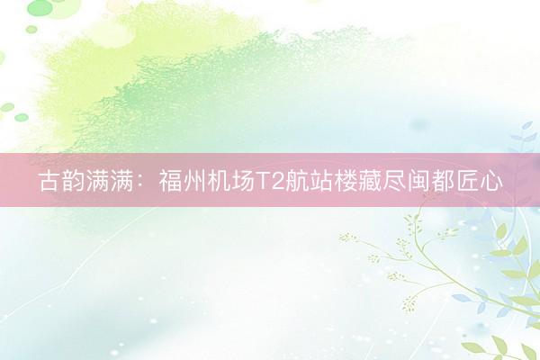 古韵满满：福州机场T2航站楼藏尽闽都匠心