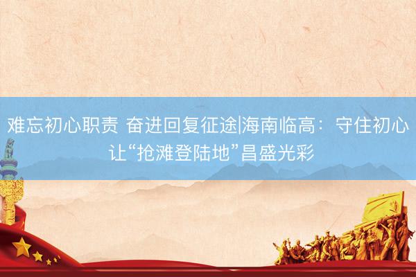 难忘初心职责 奋进回复征途|海南临高：守住初心 让“抢滩登陆地”昌盛光彩